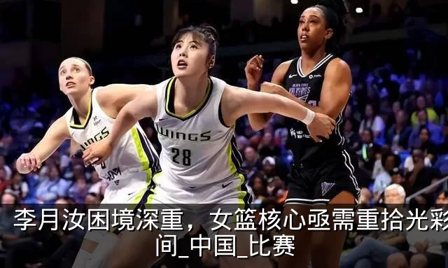 李月汝困境深重,女篮核心亟需重拾光彩_时间_中国_比赛